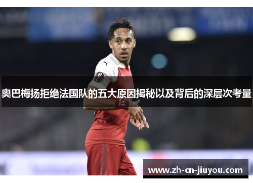 奥巴梅扬拒绝法国队的五大原因揭秘以及背后的深层次考量