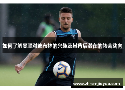 如何了解曼联对迪布林的兴趣及其背后潜在的转会动向