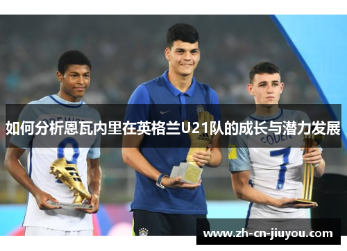 如何分析恩瓦内里在英格兰U21队的成长与潜力发展