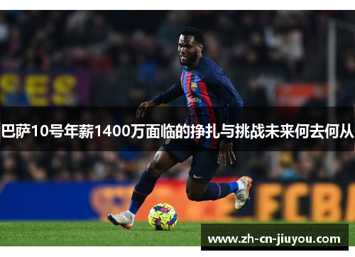 巴萨10号年薪1400万面临的挣扎与挑战未来何去何从 巴萨10号年薪1400万面临的挣扎与挑战未来何去何从
