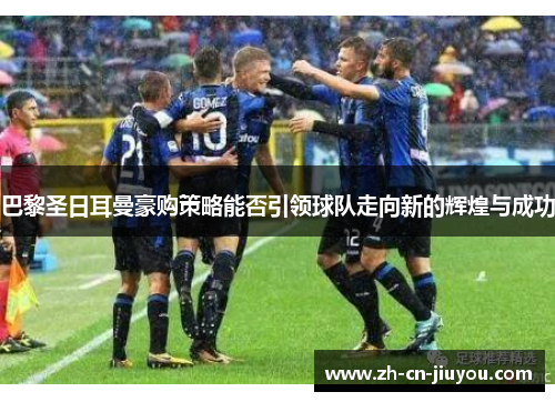 巴黎圣日耳曼豪购策略能否引领球队走向新的辉煌与成功