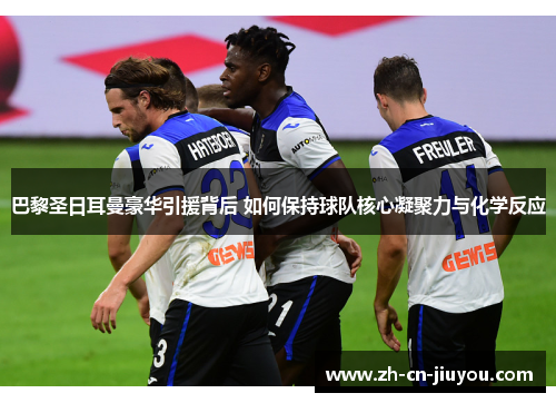 巴黎圣日耳曼豪华引援背后 如何保持球队核心凝聚力与化学反应 巴黎圣日耳曼豪华引援背后 如何保持球队核心凝聚力与化学反应