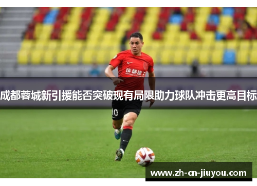 成都蓉城新引援能否突破现有局限助力球队冲击更高目标 成都蓉城新引援能否突破现有局限助力球队冲击更高目标